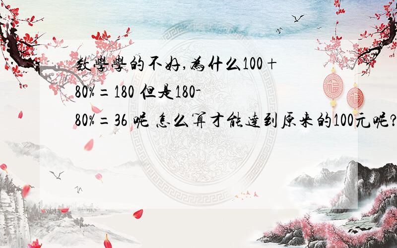 数学学的不好,为什么100+80%=180 但是180-80%=36 呢 怎么算才能达到原来的100元呢?