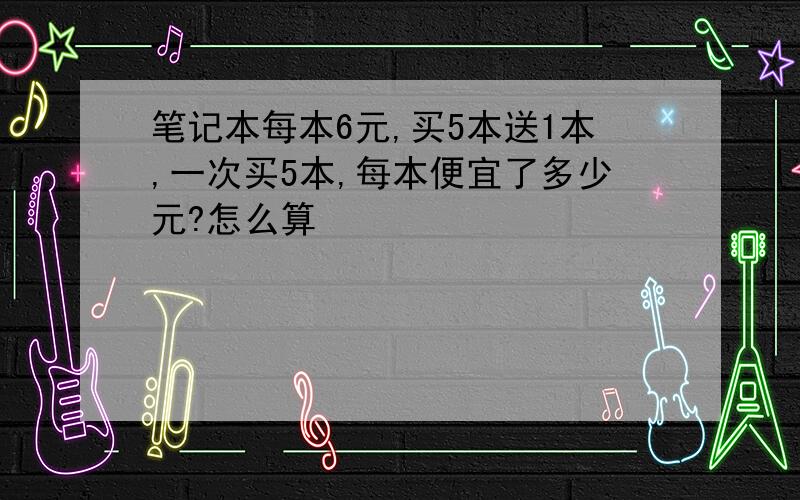 笔记本每本6元,买5本送1本,一次买5本,每本便宜了多少元?怎么算