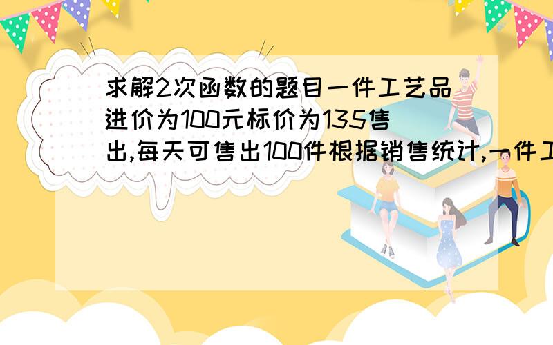 求解2次函数的题目一件工艺品进价为100元标价为135售出,每天可售出100件根据销售统计,一件工艺品每降价1元出售,则