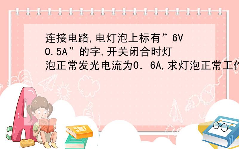 连接电路,电灯泡上标有”6V0.5A”的字,开关闭合时灯泡正常发光电流为0．6A,求灯泡正常工作30S消耗的电能