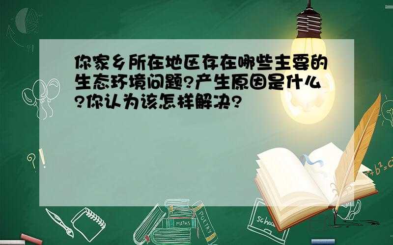 你家乡所在地区存在哪些主要的生态环境问题?产生原因是什么?你认为该怎样解决?