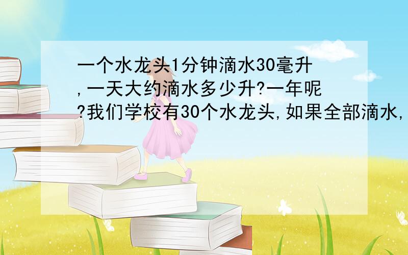 一个水龙头1分钟滴水30毫升,一天大约滴水多少升?一年呢?我们学校有30个水龙头,如果全部滴水,一年又