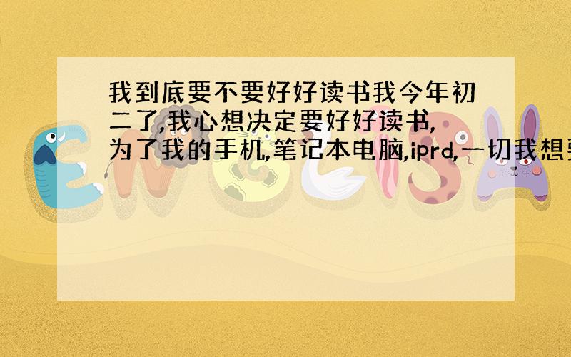 我到底要不要好好读书我今年初二了,我心想决定要好好读书,为了我的手机,笔记本电脑,iprd,一切我想要的东西,我下定决心