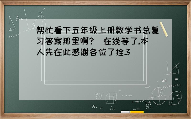 帮忙看下五年级上册数学书总复习答案那里啊?　在线等了,本人先在此感谢各位了拴3