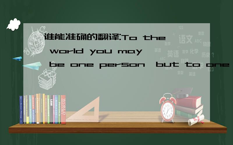 谁能准确的翻译:To the world you may be one person,but to one person