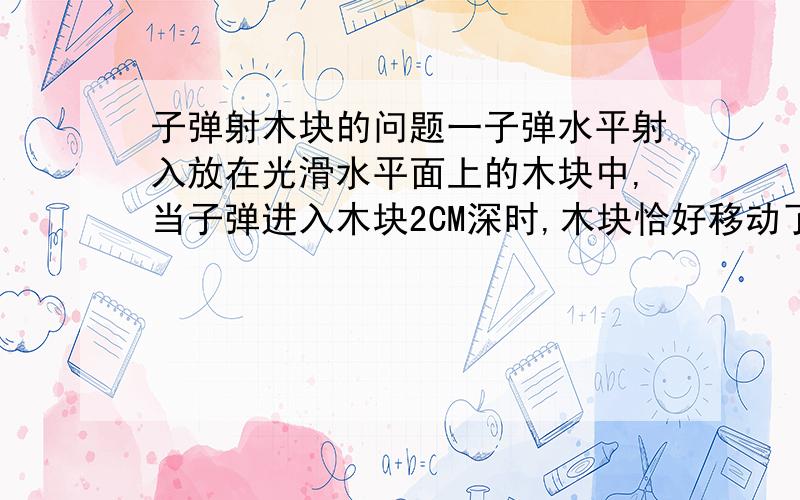 子弹射木块的问题一子弹水平射入放在光滑水平面上的木块中,当子弹进入木块2CM深时,木块恰好移动了2cm,则在此过程中,发