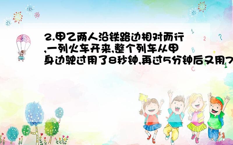 2.甲乙两人沿铁路边相对而行,一列火车开来,整个列车从甲身边驶过用了8秒钟,再过5分钟后又用7