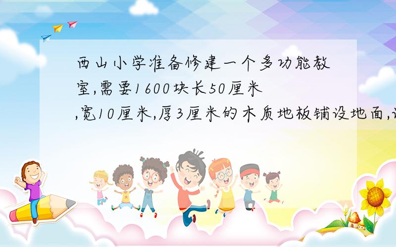 西山小学准备修建一个多功能教室,需要1600块长50厘米,宽10厘米,厚3厘米的木质地板铺设地面,请问这间多功能教室的面