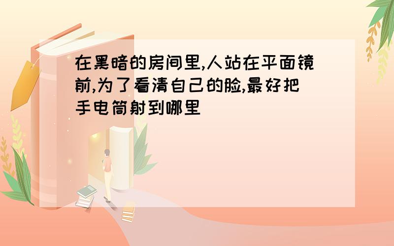 在黑暗的房间里,人站在平面镜前,为了看清自己的脸,最好把手电筒射到哪里