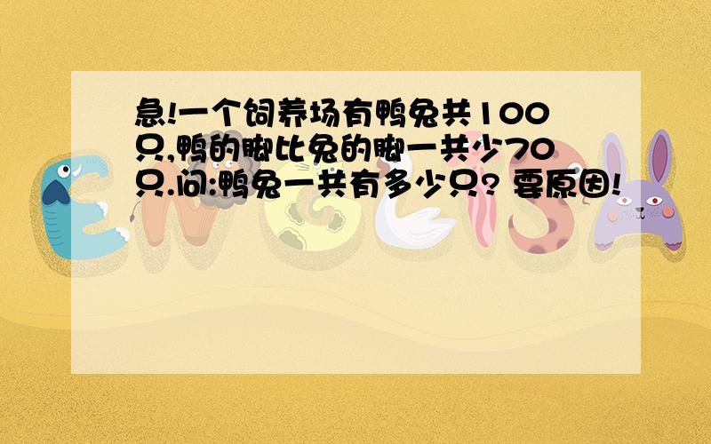 急!一个饲养场有鸭兔共100只,鸭的脚比兔的脚一共少70只.问:鸭兔一共有多少只? 要原因!