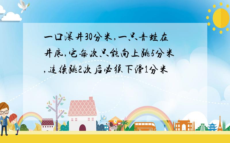 一口深井30分米,一只青蛙在井底,它每次只能向上跳5分米,连续跳2次后必须下滑1分米