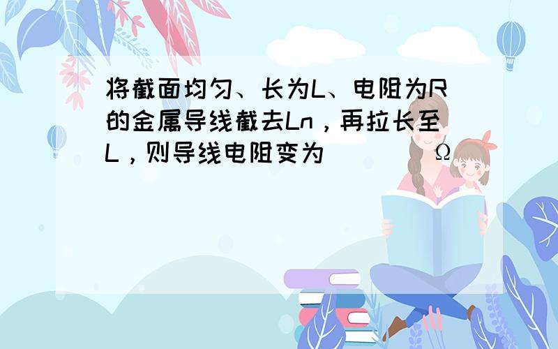 将截面均匀、长为L、电阻为R的金属导线截去Ln，再拉长至L，则导线电阻变为 ___ Ω