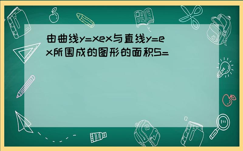 由曲线y=xex与直线y=ex所围成的图形的面积S= ___ ．