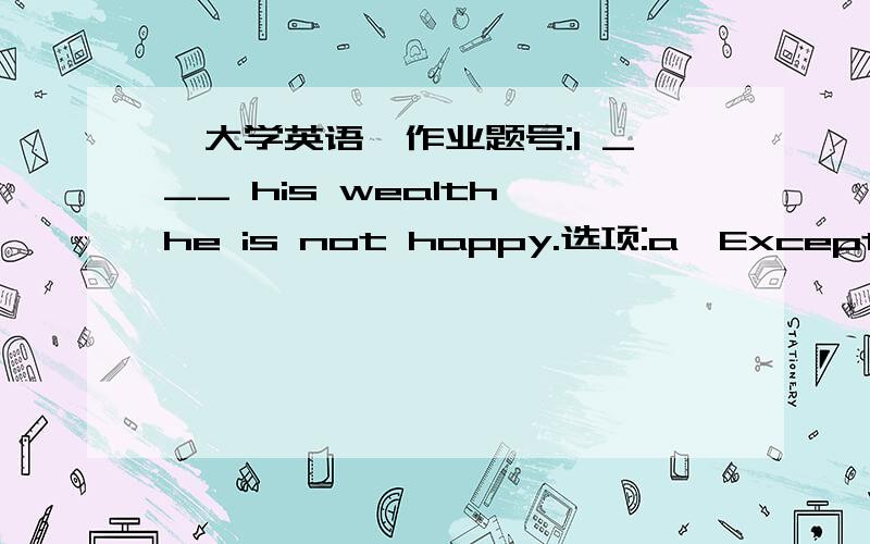 《大学英语》作业题号:1 ___ his wealth,he is not happy.选项:a、Except forb