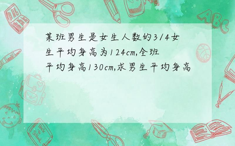 某班男生是女生人数的3/4女生平均身高为124cm,全班平均身高130cm,求男生平均身高