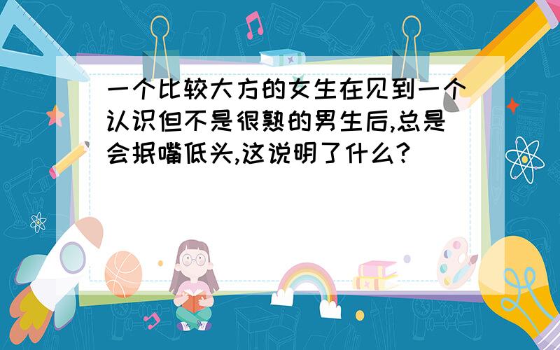 一个比较大方的女生在见到一个认识但不是很熟的男生后,总是会抿嘴低头,这说明了什么?