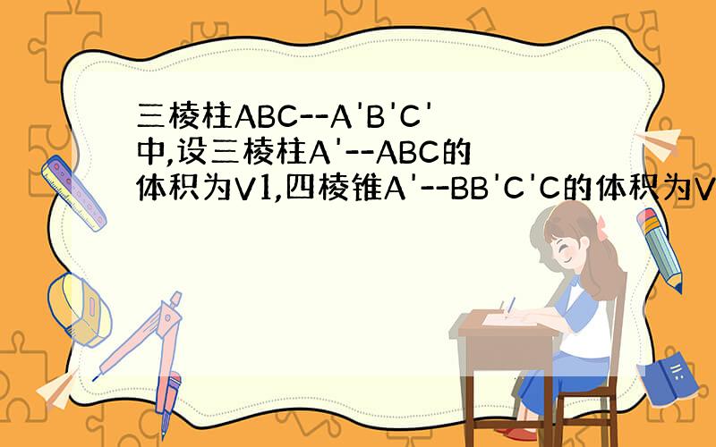 三棱柱ABC--A'B'C'中,设三棱柱A'--ABC的体积为V1,四棱锥A'--BB'C'C的体积为V2.则v1比v2