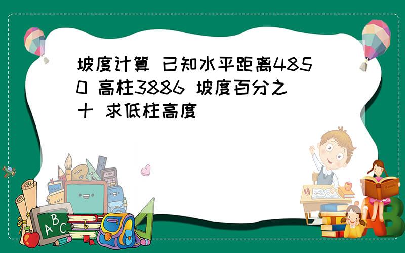 坡度计算 已知水平距离4850 高柱3886 坡度百分之十 求低柱高度