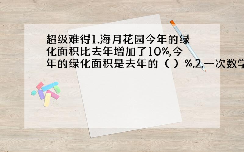 超级难得1.海月花园今年的绿化面积比去年增加了10%,今年的绿化面积是去年的（ ）%.2.一次数学检测,六（1）班的及格