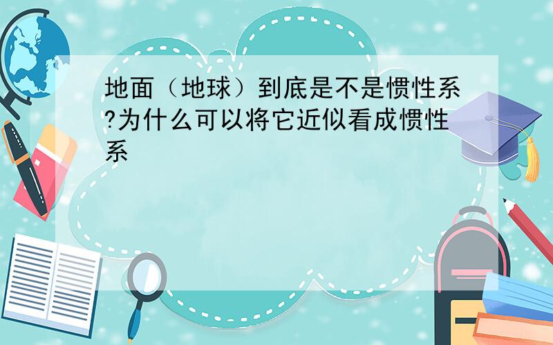 地面（地球）到底是不是惯性系?为什么可以将它近似看成惯性系