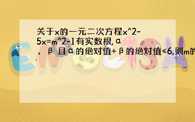 关于x的一元二次方程x^2-5x=m^2-1有实数根,α、β 且α的绝对值+β的绝对值≤6,则m的取值范围是