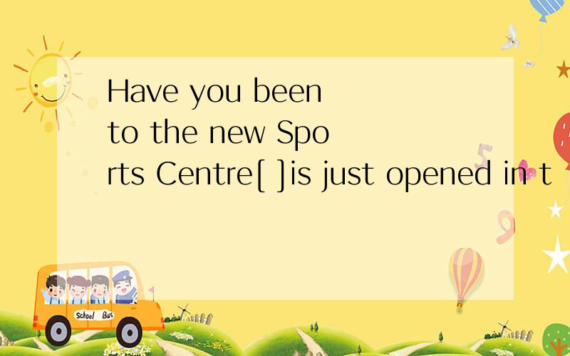 Have you been to the new Sports Centre[ ]is just opened in t