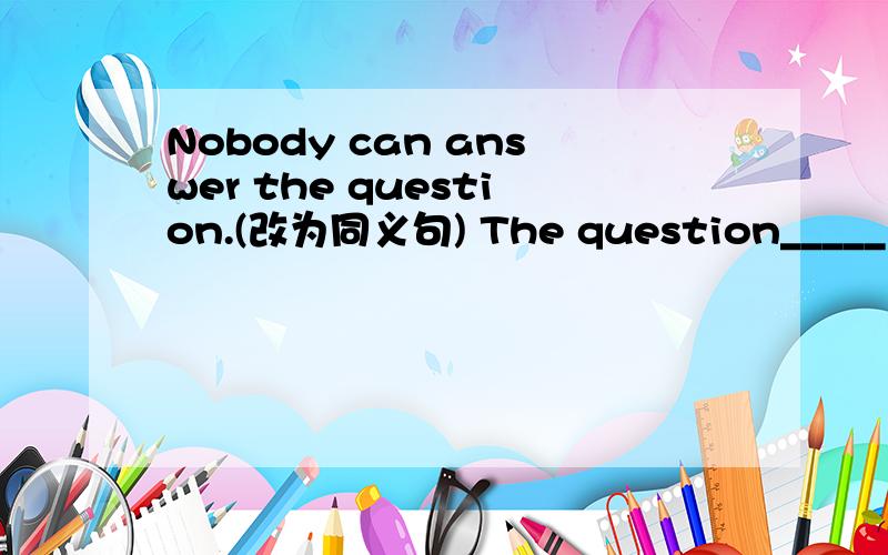 Nobody can answer the question.(改为同义句) The question_____ ___