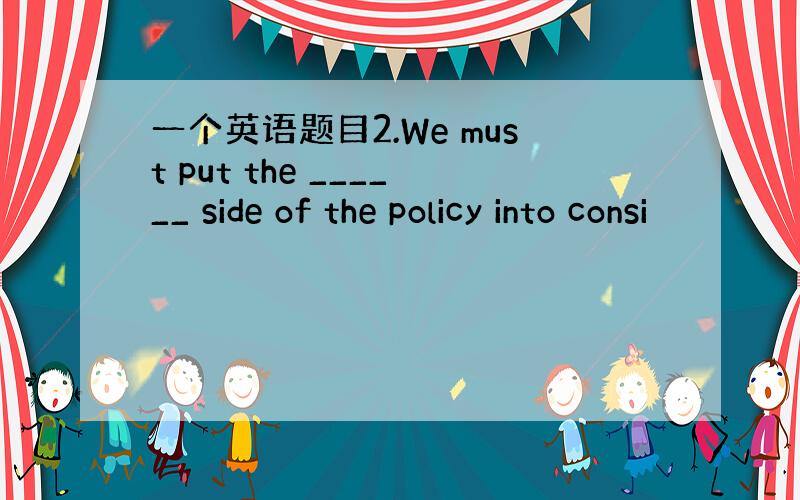 一个英语题目2.We must put the ______ side of the policy into consi