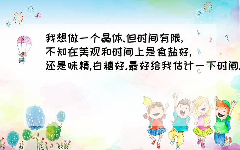 我想做一个晶体.但时间有限,不知在美观和时间上是食盐好,还是味精,白糖好.最好给我估计一下时间.