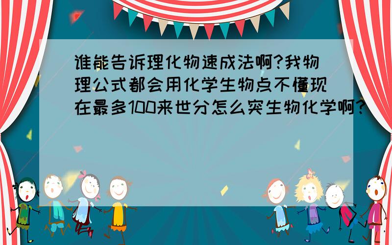 谁能告诉理化物速成法啊?我物理公式都会用化学生物点不懂现在最多100来世分怎么突生物化学啊?