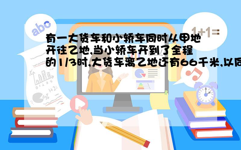 有一大货车和小轿车同时从甲地开往乙地,当小轿车开到了全程的1/3时,大货车离乙地还有66千米,以同样的速度,小轿车到达乙