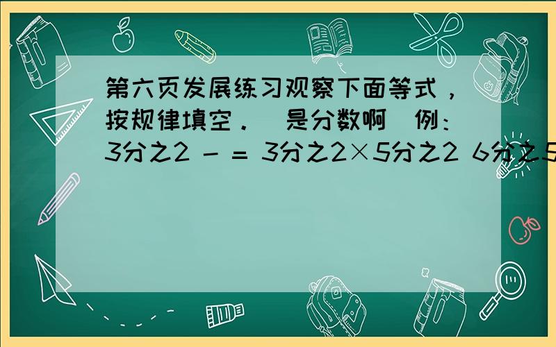 第六页发展练习观察下面等式，按规律填空。（是分数啊)例：3分之2 - = 3分之2×5分之2 6分之5 - （） = 6