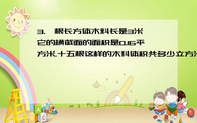 3.一根长方体木料长是3米,它的横截面的面积是0.16平方米.十五根这样的木料体积共多少立方米?