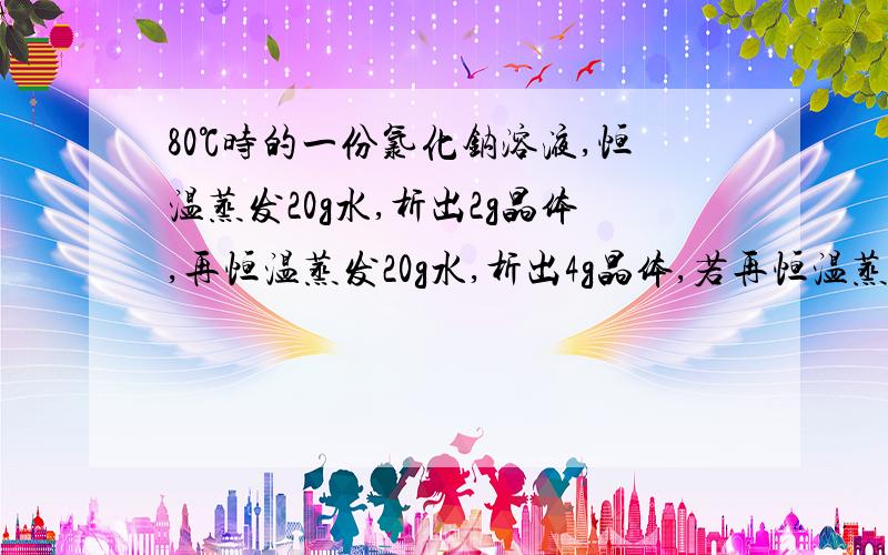 80℃时的一份氯化钠溶液,恒温蒸发20g水,析出2g晶体,再恒温蒸发20g水,析出4g晶体,若再恒温蒸发35克水,会析出