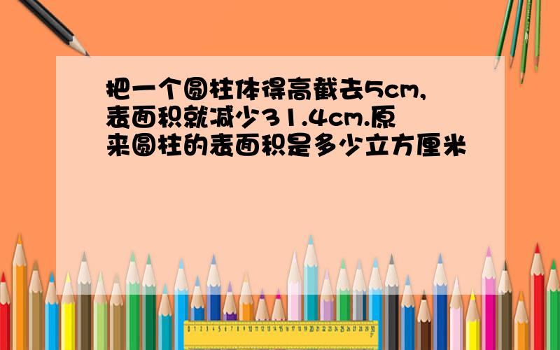 把一个圆柱体得高截去5cm,表面积就减少31.4cm.原来圆柱的表面积是多少立方厘米