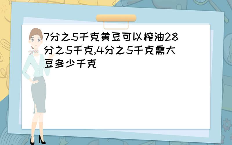 7分之5千克黄豆可以榨油28分之5千克,4分之5千克需大豆多少千克