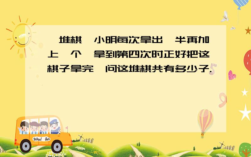 一堆棋,小明每次拿出一半再加上一个,拿到第四次时正好把这棋子拿完,问这堆棋共有多少子.