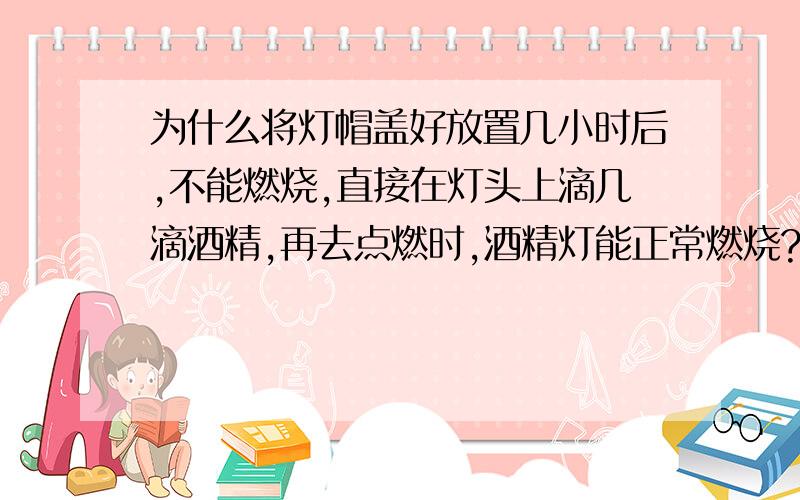 为什么将灯帽盖好放置几小时后,不能燃烧,直接在灯头上滴几滴酒精,再去点燃时,酒精灯能正常燃烧?