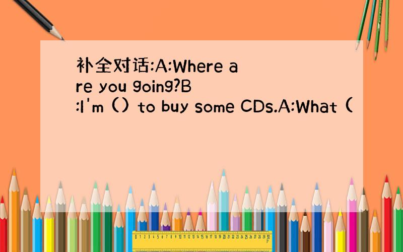 补全对话:A:Where are you going?B:I'm () to buy some CDs.A:What (