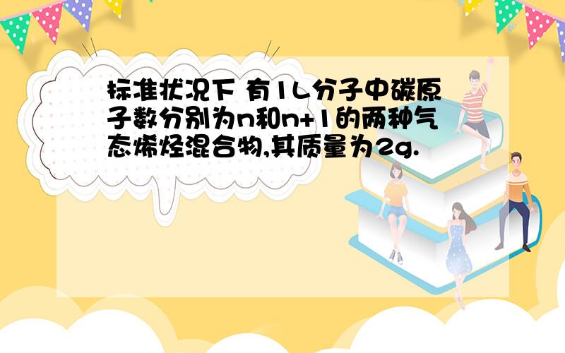 标准状况下 有1L分子中碳原子数分别为n和n+1的两种气态烯烃混合物,其质量为2g.