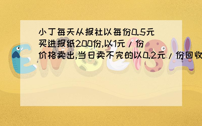 小丁每天从报社以每份0.5元买进报纸200份,以1元/份价格卖出,当日卖不完的以0.2元/份回收给废旧站