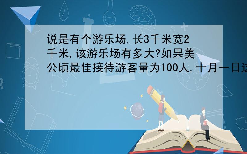 说是有个游乐场,长3千米宽2千米,该游乐场有多大?如果美公顷最佳接待游客量为100人,十月一日这天该游乐场接待了12万人