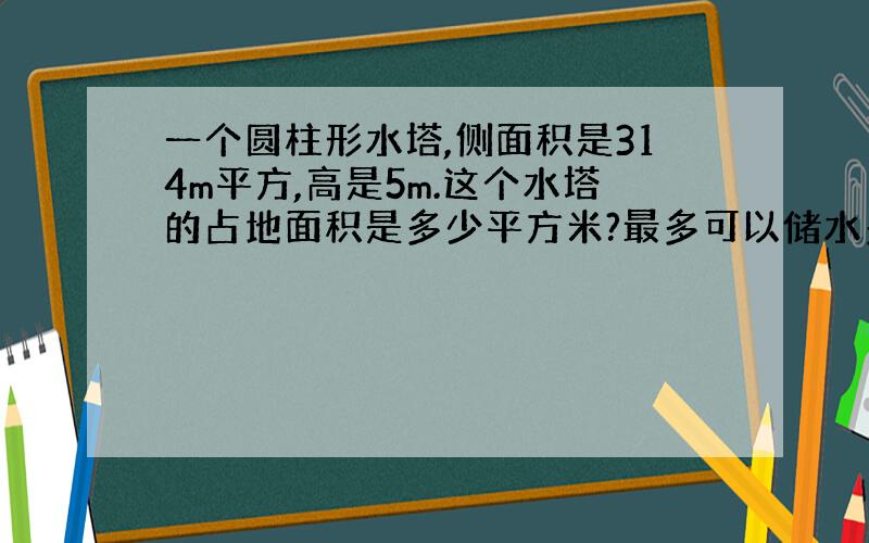 一个圆柱形水塔,侧面积是314m平方,高是5m.这个水塔的占地面积是多少平方米?最多可以储水多少立方米