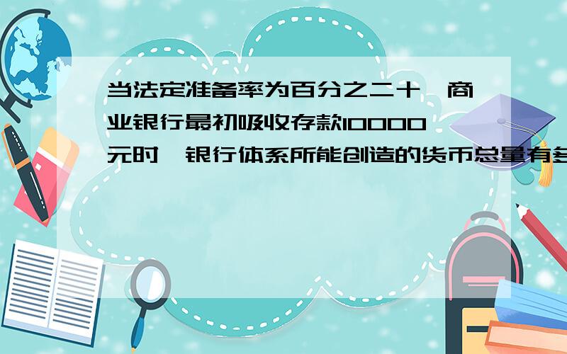 当法定准备率为百分之二十,商业银行最初吸收存款10000元时,银行体系所能创造的货币总量有多少