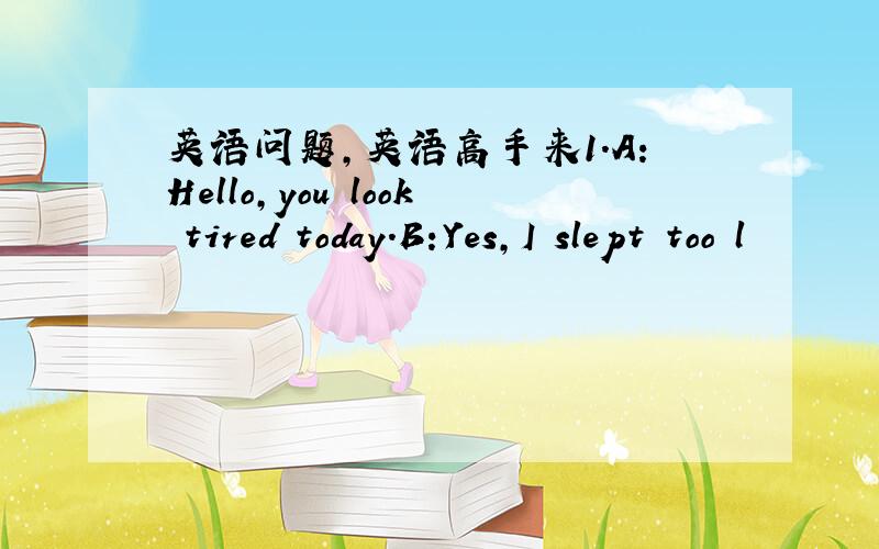 英语问题,英语高手来1.A:Hello,you look tired today.B:Yes,I slept too l