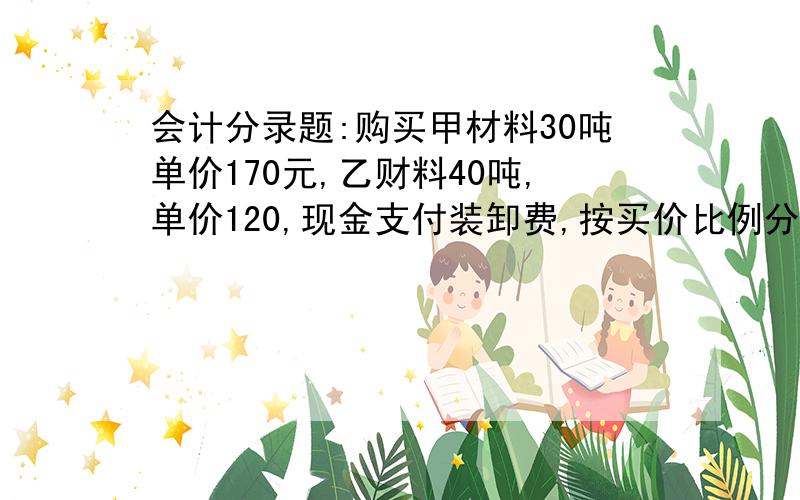 会计分录题:购买甲材料30吨单价170元,乙财料40吨,单价120,现金支付装卸费,按买价比例分配,应该怎么算?