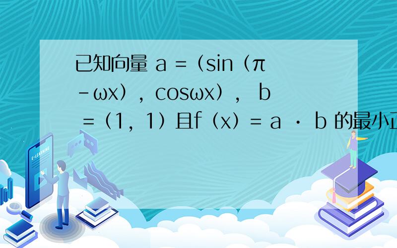 已知向量 a =（sin（π-ωx），cosωx）， b =（1，1）且f（x）= a • b 的最小正周期为π