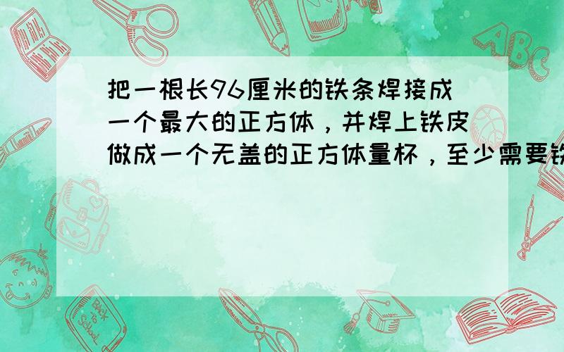 把一根长96厘米的铁条焊接成一个最大的正方体，并焊上铁皮做成一个无盖的正方体量杯，至少需要铁皮______平方厘米，这个