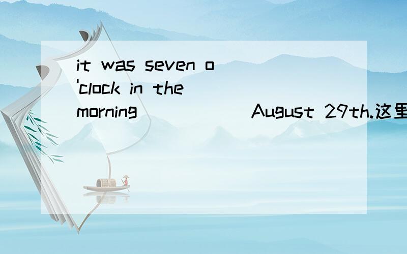 it was seven o'clock in the morning _____ August 29th.这里为什么填