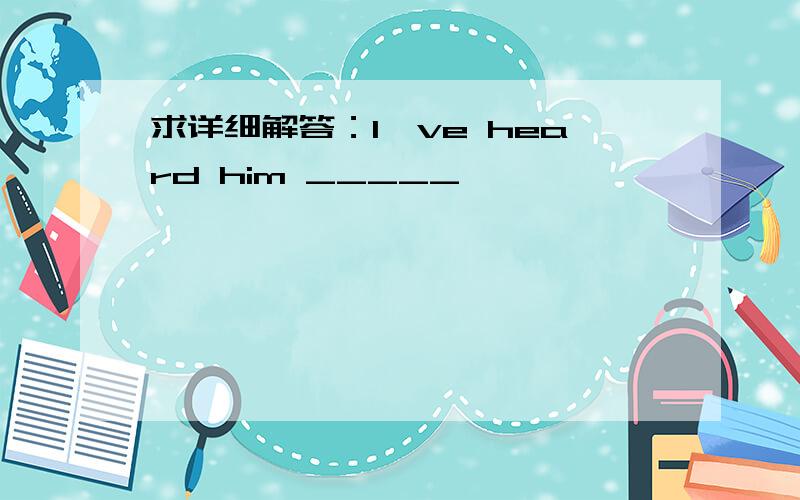 求详细解答：I've heard him _____